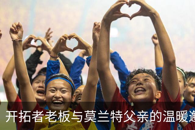 开拓者老板与莫兰特父亲的温暖邂逅，情谊满分！