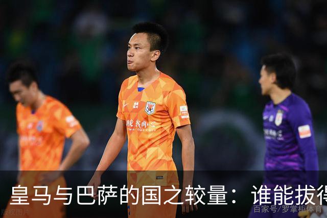 皇马与巴萨的国之较量：谁能拔得头筹？